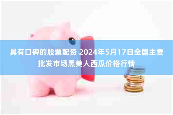 具有口碑的股票配资 2024年5月17日全国主要批发市场黑美人西瓜价格行情