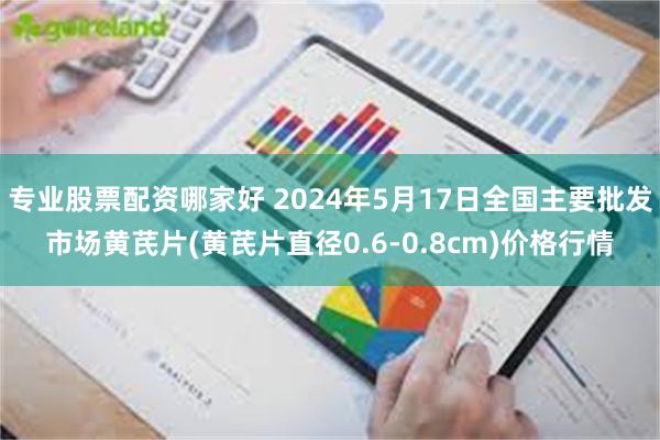 专业股票配资哪家好 2024年5月17日全国主要批发市场黄芪片(黄芪片直径0.6-0.8cm)价格行情