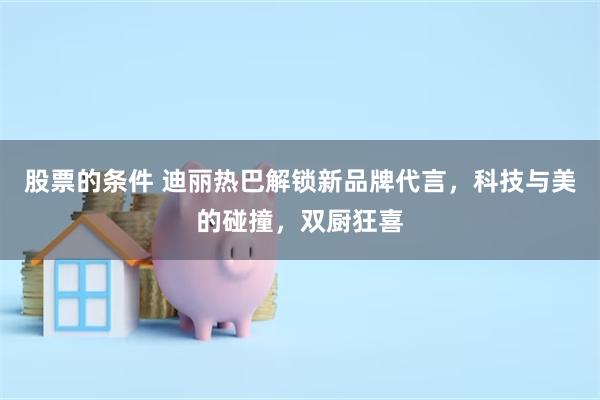 股票的条件 迪丽热巴解锁新品牌代言，科技与美的碰撞，双厨狂喜