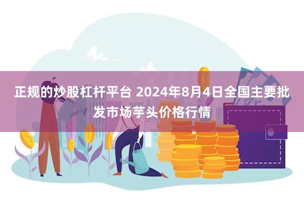 正规的炒股杠杆平台 2024年8月4日全国主要批发市场芋头价格行情