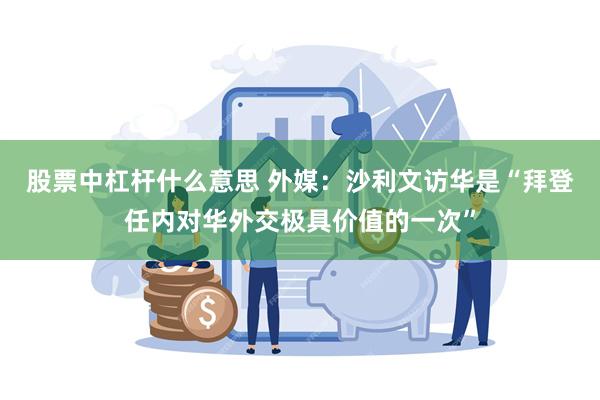 股票中杠杆什么意思 外媒：沙利文访华是“拜登任内对华外交极具价值的一次”