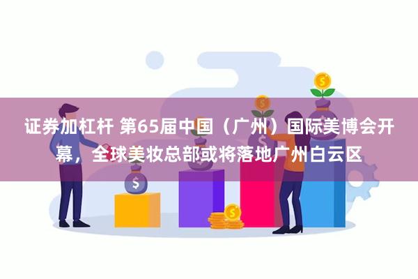 证券加杠杆 第65届中国（广州）国际美博会开幕，全球美妆总部或将落地广州白云区