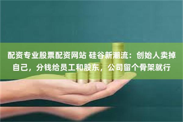 配资专业股票配资网站 硅谷新潮流：创始人卖掉自己，分钱给员工和股东，公司留个骨架就行