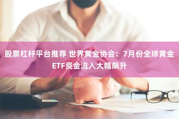 股票杠杆平台推荐 世界黄金协会：7月份全球黄金ETF资金流入大幅飙升