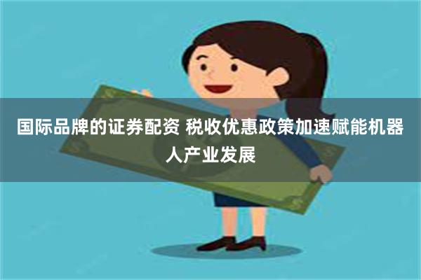 国际品牌的证券配资 税收优惠政策加速赋能机器人产业发展