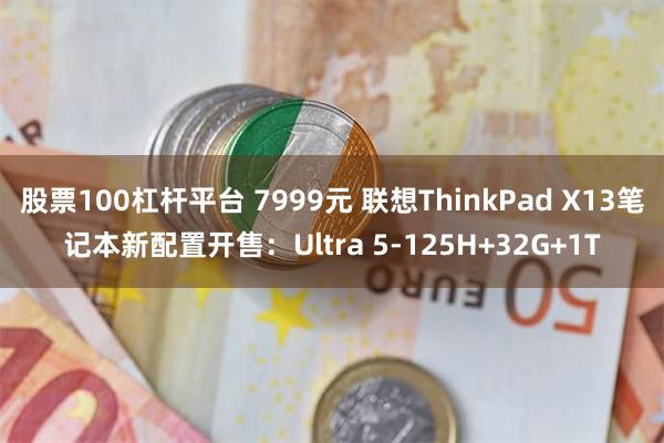 股票100杠杆平台 7999元 联想ThinkPad X13笔记本新配置开售：Ultra 5-125H+32G+1T