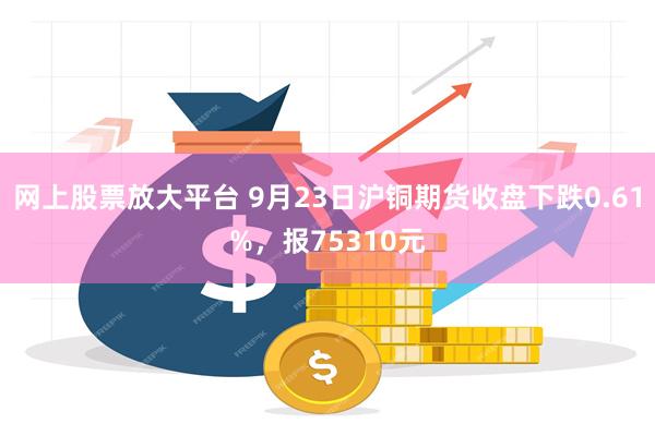 网上股票放大平台 9月23日沪铜期货收盘下跌0.61%，报75310元