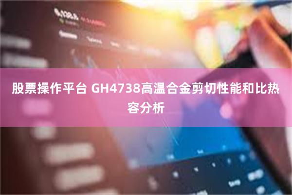 股票操作平台 GH4738高温合金剪切性能和比热容分析