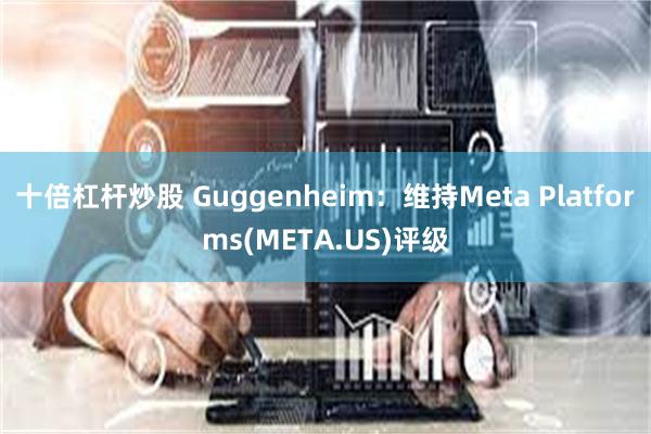 十倍杠杆炒股 Guggenheim：维持Meta Platforms(META.US)评级