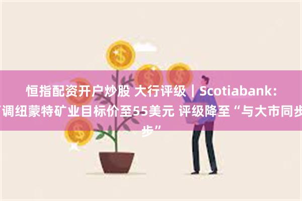 恒指配资开户炒股 大行评级｜Scotiabank：下调纽蒙特矿业目标价至55美元 评级降至“与大市同步”