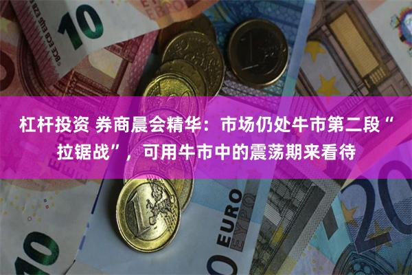 杠杆投资 券商晨会精华：市场仍处牛市第二段“拉锯战”，可用牛市中的震荡期来看待