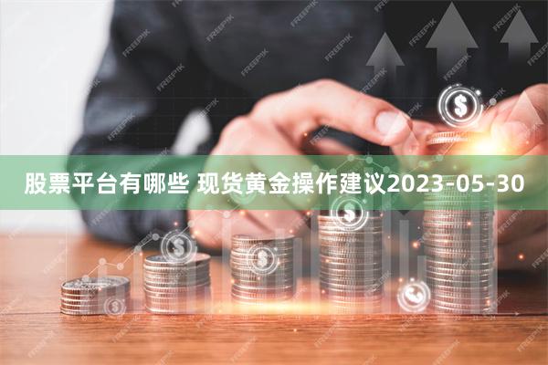 股票平台有哪些 现货黄金操作建议2023-05-30