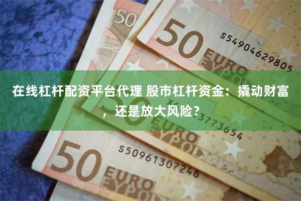 在线杠杆配资平台代理 股市杠杆资金：撬动财富，还是放大风险？