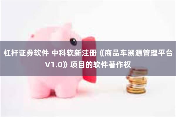 杠杆证券软件 中科软新注册《商品车溯源管理平台V1.0》项目的软件著作权