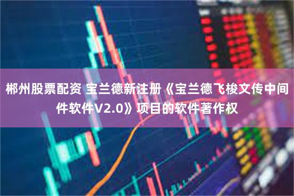 郴州股票配资 宝兰德新注册《宝兰德飞梭文传中间件软件V2.0》项目的软件著作权