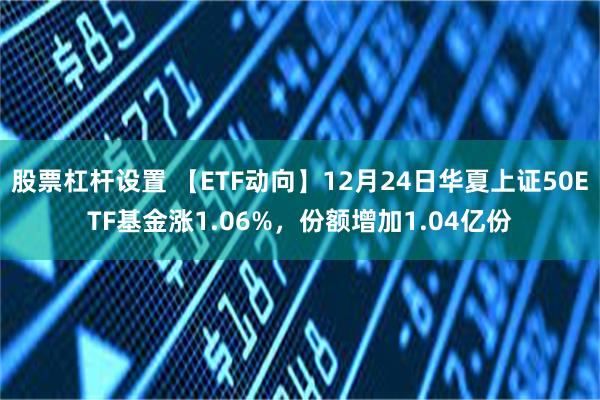 股票杠杆设置 【ETF动向】12月24日华夏上证50ETF基金涨1.06%，份额增加1.04亿份