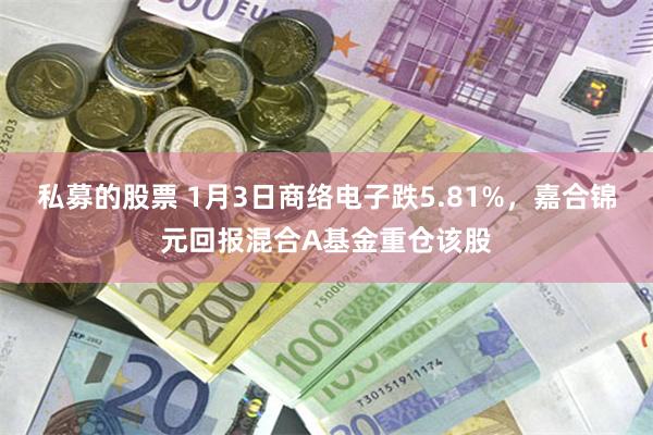 私募的股票 1月3日商络电子跌5.81%，嘉合锦元回报混合A基金重仓该股