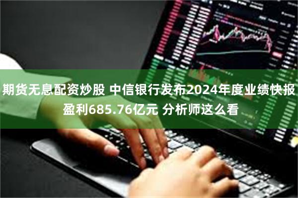 期货无息配资炒股 中信银行发布2024年度业绩快报 盈利685.76亿元 分析师这么看