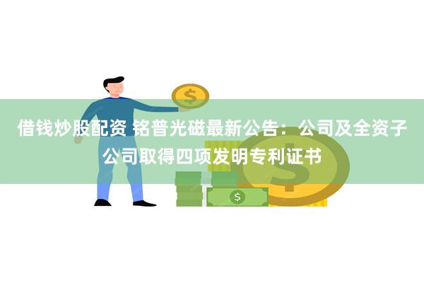 借钱炒股配资 铭普光磁最新公告：公司及全资子公司取得四项发明专利证书