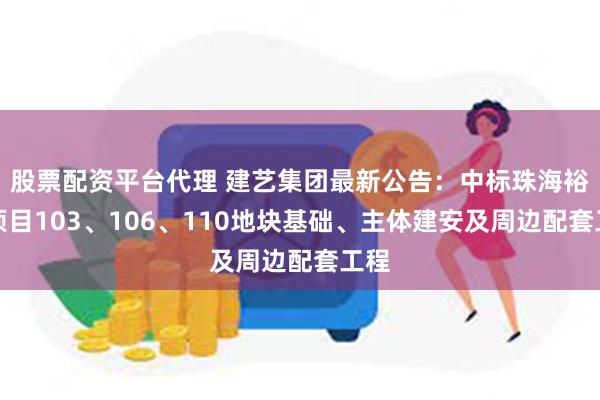 股票配资平台代理 建艺集团最新公告：中标珠海裕华项目103、106、110地块基础、主体建安及周边配套工程