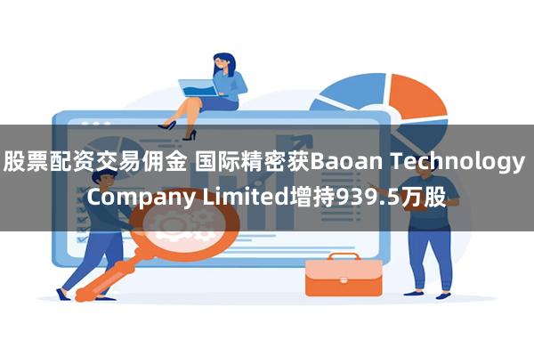 股票配资交易佣金 国际精密获Baoan Technology Company Limited增持939.5万股