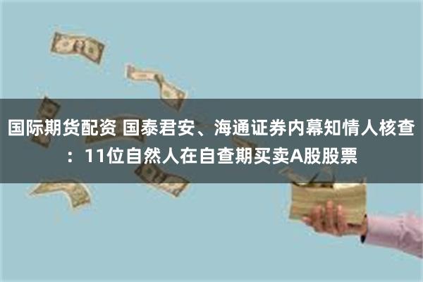 国际期货配资 国泰君安、海通证券内幕知情人核查：11位自然人在自查期买卖A股股票