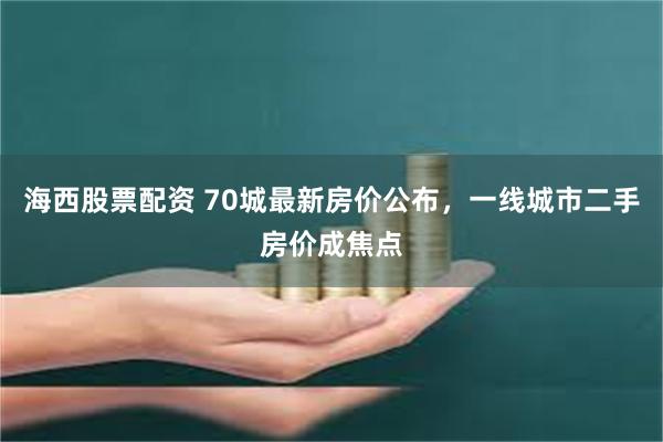 海西股票配资 70城最新房价公布，一线城市二手房价成焦点