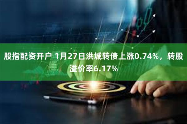 股指配资开户 1月27日洪城转债上涨0.74%，转股溢价率6.17%