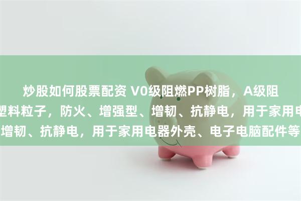 炒股如何股票配资 V0级阻燃PP树脂，A级阻燃汽车内饰改性聚丙烯塑料粒子，防火、增强型、增韧、抗静电，用于家用电器外壳、电子电脑配件等