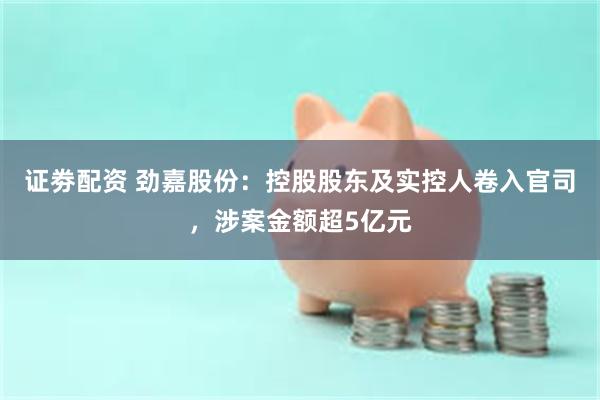 证劵配资 劲嘉股份：控股股东及实控人卷入官司，涉案金额超5亿元