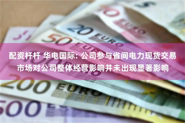 配资杆杆 华电国际: 公司参与省间电力现货交易市场对公司整体经营影响并未出现显著影响