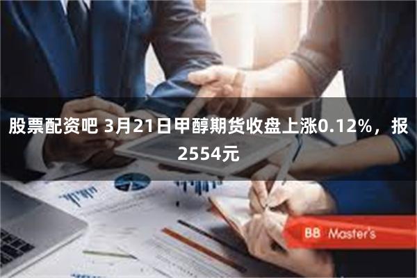 股票配资吧 3月21日甲醇期货收盘上涨0.12%，报2554元