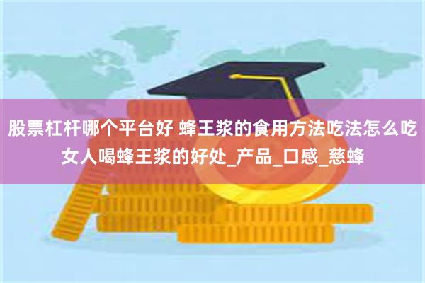 股票杠杆哪个平台好 蜂王浆的食用方法吃法怎么吃女人喝蜂王浆的好处_产品_口感_慈蜂
