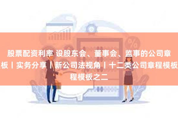股票配资利率 设股东会、董事会、监事的公司章程模板丨实务分享丨新公司法视角丨十二类公司章程模板之二