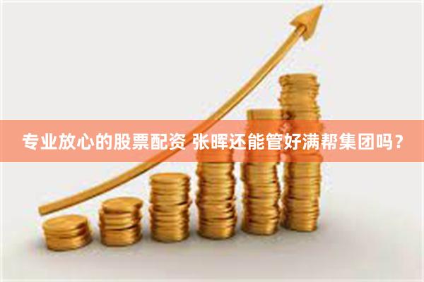 专业放心的股票配资 张晖还能管好满帮集团吗？