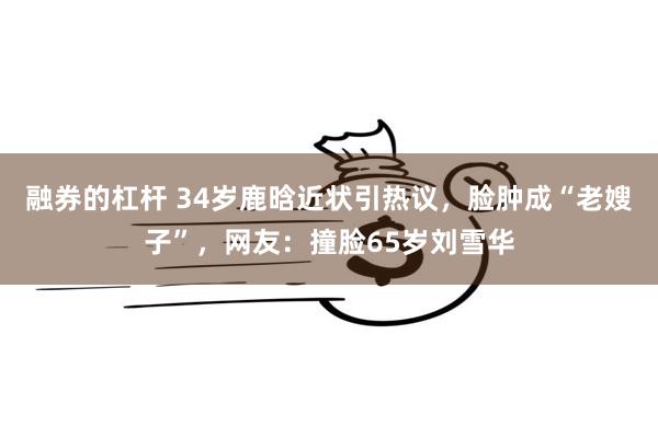 融券的杠杆 34岁鹿晗近状引热议，脸肿成“老嫂子”，网友：撞脸65岁刘雪华