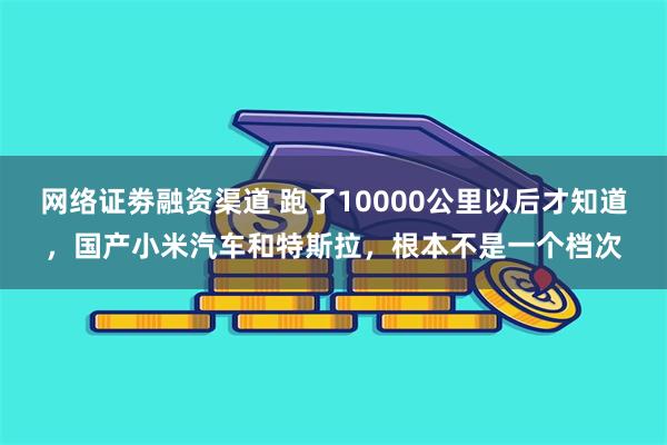 网络证劵融资渠道 跑了10000公里以后才知道，国产小米汽车和特斯拉，根本不是一个档次