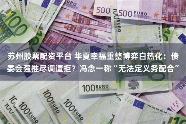 苏州股票配资平台 华夏幸福重整博弈白热化：债委会强推尽调遭拒？冯念一称“无法定义务配合”